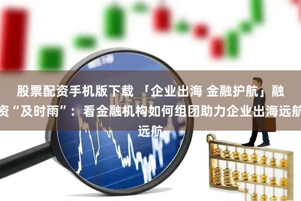 股票配资手机版下载 「企业出海 金融护航」融资“及时雨”：看金融机构如何组团助力企业出海远航
