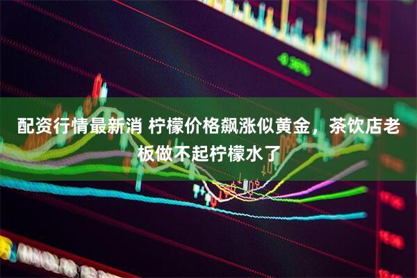 配资行情最新消 柠檬价格飙涨似黄金，茶饮店老板做不起柠檬水了