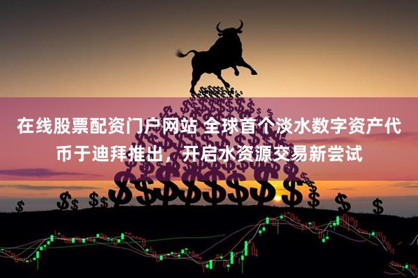 在线股票配资门户网站 全球首个淡水数字资产代币于迪拜推出，开启水资源交易新尝试