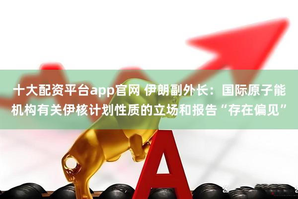 十大配资平台app官网 伊朗副外长：国际原子能机构有关伊核计划性质的立场和报告“存在偏见”