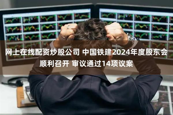 网上在线配资炒股公司 中国铁建2024年度股东会顺利召开 审议通过14项议案