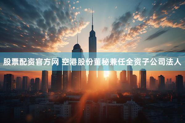 股票配资官方网 空港股份董秘兼任全资子公司法人