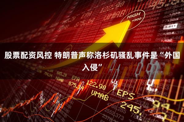 股票配资风控 特朗普声称洛杉矶骚乱事件是“外国入侵”