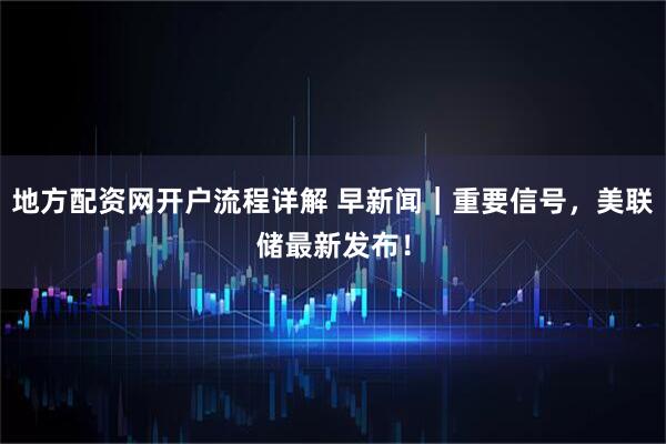地方配资网开户流程详解 早新闻｜重要信号，美联储最新发布！