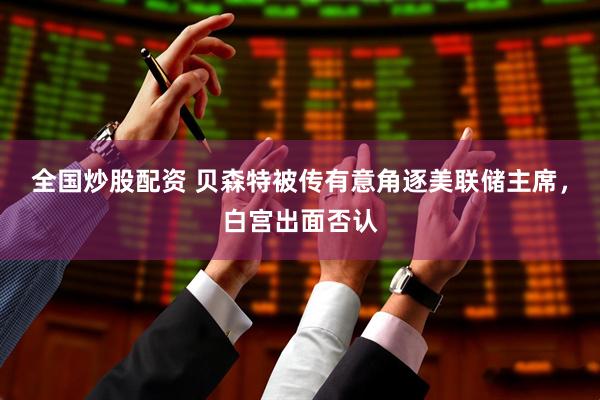 全国炒股配资 贝森特被传有意角逐美联储主席，白宫出面否认