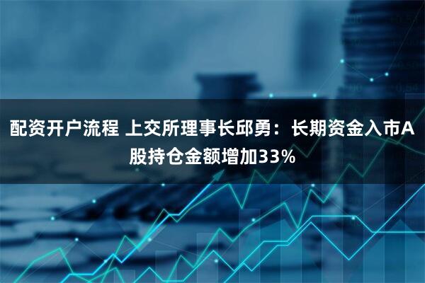 配资开户流程 上交所理事长邱勇：长期资金入市A股持仓金额增加33%