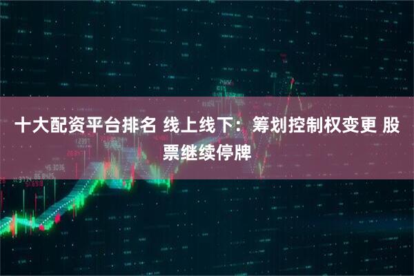 十大配资平台排名 线上线下：筹划控制权变更 股票继续停牌