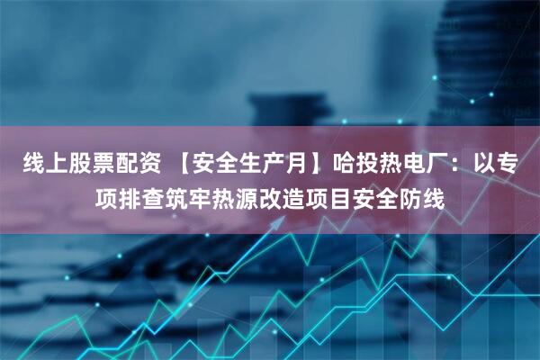 线上股票配资 【安全生产月】哈投热电厂：以专项排查筑牢热源改造项目安全防线
