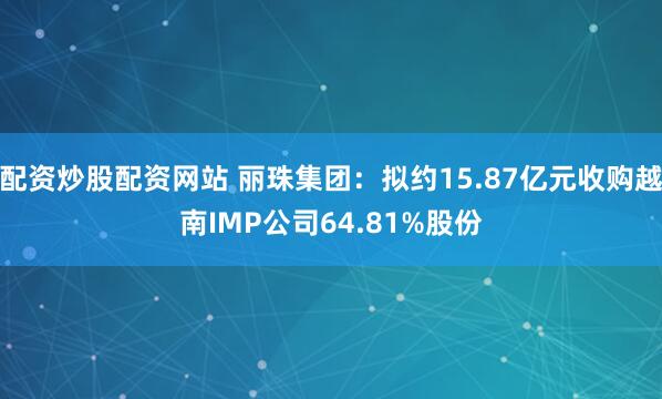 配资炒股配资网站 丽珠集团：拟约15.87亿元收购越南IMP公司64.81%股份