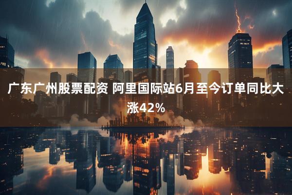 广东广州股票配资 阿里国际站6月至今订单同比大涨42%