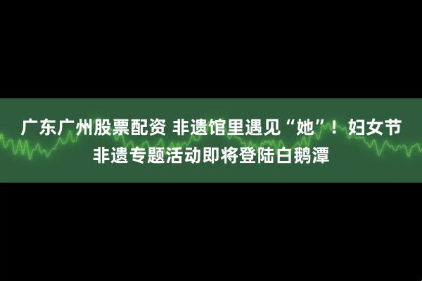 广东广州股票配资 非遗馆里遇见“她”！妇女节非遗专题活动即将登陆白鹅潭