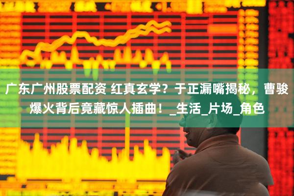 广东广州股票配资 红真玄学？于正漏嘴揭秘，曹骏爆火背后竟藏惊人插曲！_生活_片场_角色