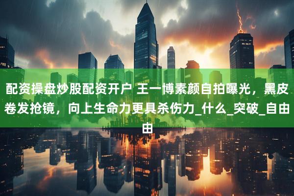 配资操盘炒股配资开户 王一博素颜自拍曝光，黑皮卷发抢镜，向上生命力更具杀伤力_什么_突破_自由