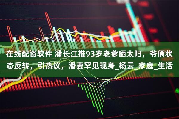在线配资软件 潘长江推93岁老爹晒太阳，爷俩状态反转，引热议，潘妻罕见现身_杨云_家庭_生活