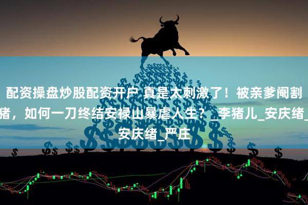 配资操盘炒股配资开户 真是太刺激了！被亲爹阉割的李猪，如何一刀终结安禄山暴虐人生？_李猪儿_安庆绪_严庄