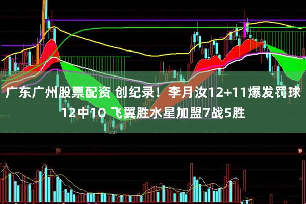广东广州股票配资 创纪录！李月汝12+11爆发罚球12中10 飞翼胜水星加盟7战5胜