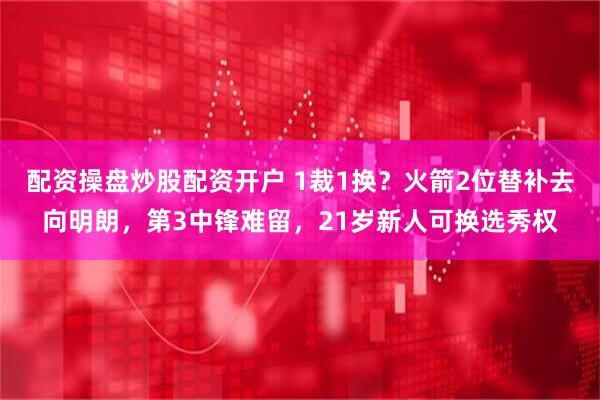 配资操盘炒股配资开户 1裁1换？火箭2位替补去向明朗，第3中锋难留，21岁新人可换选秀权
