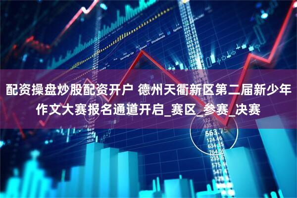 配资操盘炒股配资开户 德州天衢新区第二届新少年作文大赛报名通道开启_赛区_参赛_决赛
