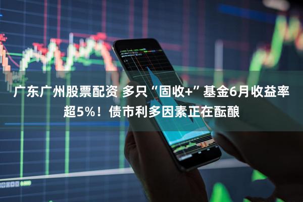 广东广州股票配资 多只“固收+”基金6月收益率超5%！债市利多因素正在酝酿