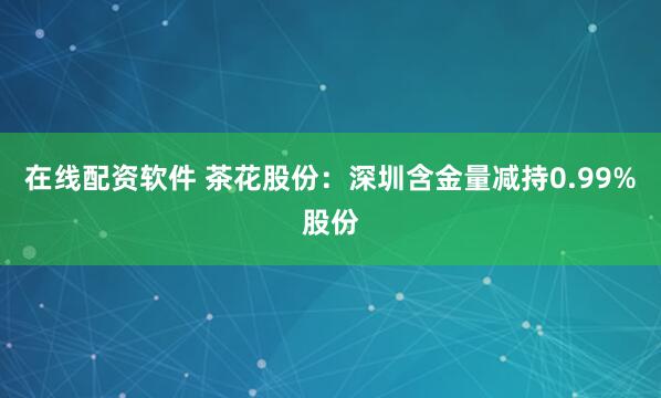 在线配资软件 茶花股份：深圳含金量减持0.99%股份