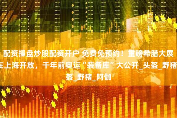 配资操盘炒股配资开户 免费免预约！重磅希腊大展今起在上海开放，千年前奥运“装备库”大公开_头盔_野猪_阿伽
