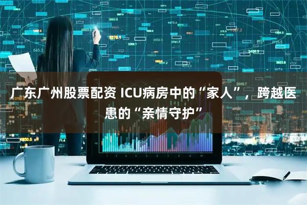 广东广州股票配资 ICU病房中的“家人”，跨越医患的“亲情守护”