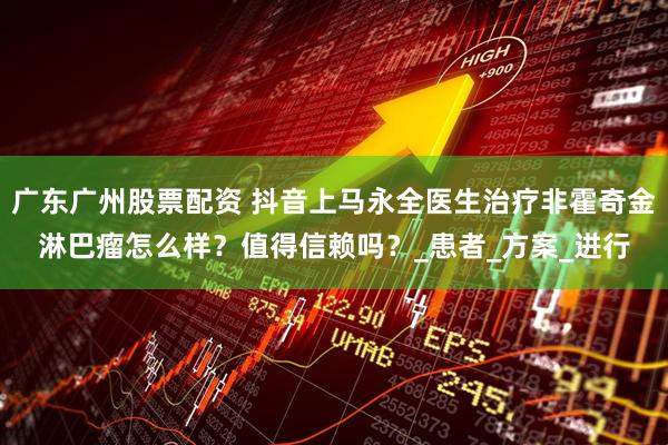 广东广州股票配资 抖音上马永全医生治疗非霍奇金淋巴瘤怎么样？值得信赖吗？_患者_方案_进行