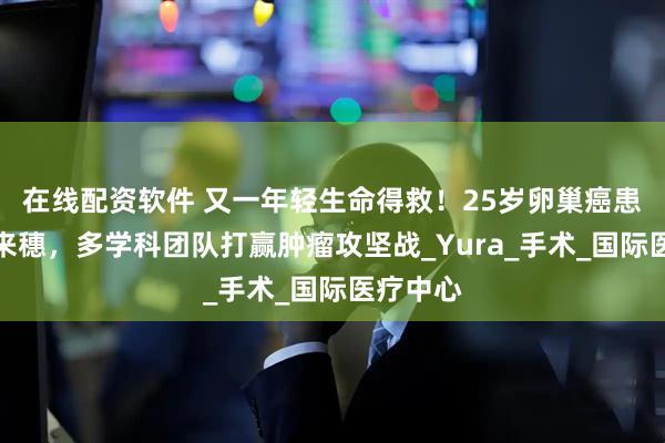 在线配资软件 又一年轻生命得救！25岁卵巢癌患者跨国来穗，多学科团队打赢肿瘤攻坚战_Yura_手术_国际医疗中心