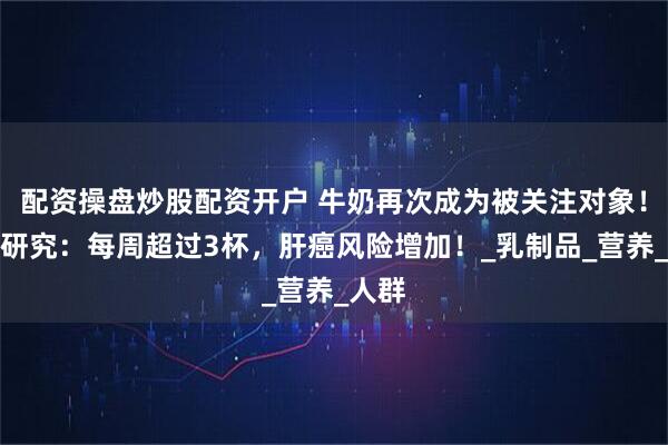 配资操盘炒股配资开户 牛奶再次成为被关注对象！哈佛研究：每周超过3杯，肝癌风险增加！_乳制品_营养_人群