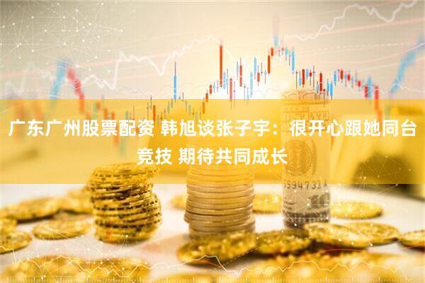 广东广州股票配资 韩旭谈张子宇：很开心跟她同台竞技 期待共同成长