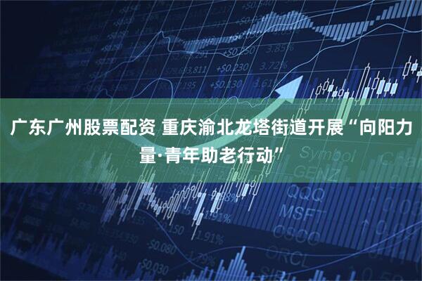 广东广州股票配资 重庆渝北龙塔街道开展“向阳力量·青年助老行动”