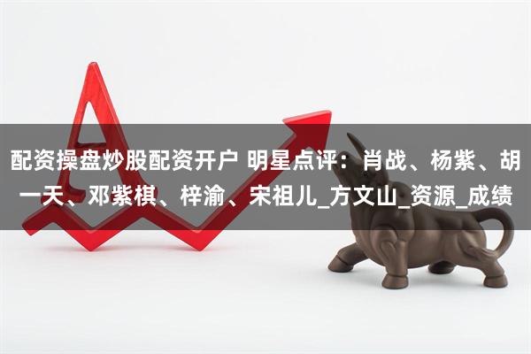 配资操盘炒股配资开户 明星点评：肖战、杨紫、胡一天、邓紫棋、梓渝、宋祖儿_方文山_资源_成绩