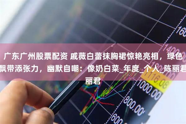 广东广州股票配资 戚薇白蕾抹胸裙惊艳亮相，绿色飘带添张力，幽默自嘲：像奶白菜_年度_个人_陈丽君