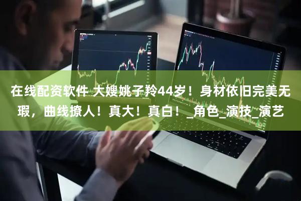 在线配资软件 大嫂姚子羚44岁！身材依旧完美无瑕，曲线撩人！真大！真白！_角色_演技_演艺