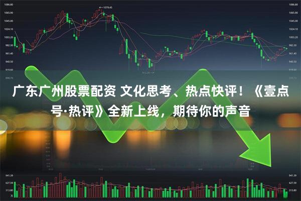 广东广州股票配资 文化思考、热点快评！《壹点号·热评》全新上线，期待你的声音