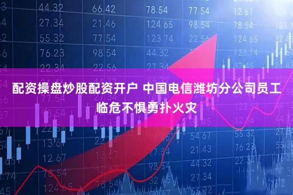 配资操盘炒股配资开户 中国电信潍坊分公司员工临危不惧勇扑火灾