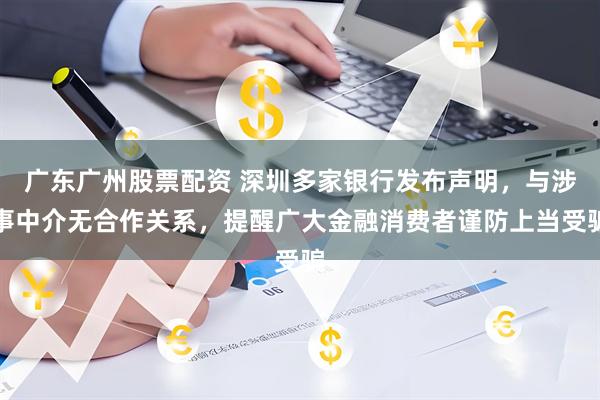 广东广州股票配资 深圳多家银行发布声明，与涉事中介无合作关系，提醒广大金融消费者谨防上当受骗