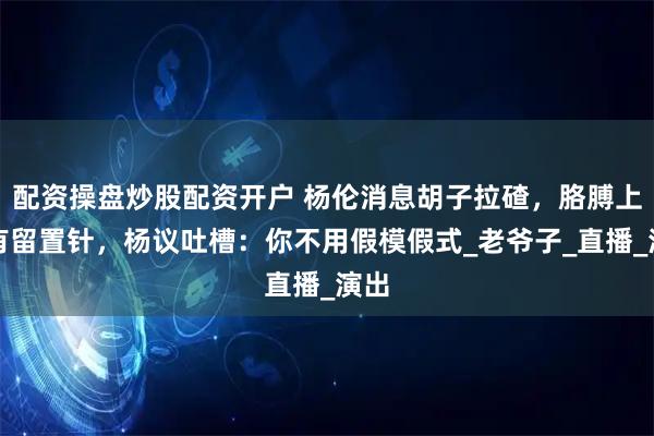 配资操盘炒股配资开户 杨伦消息胡子拉碴，胳膊上还有留置针，杨议吐槽：你不用假模假式_老爷子_直播_演出