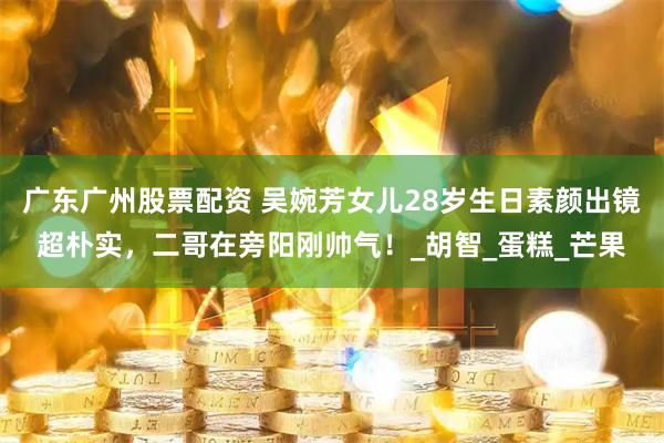 广东广州股票配资 吴婉芳女儿28岁生日素颜出镜超朴实，二哥在旁阳刚帅气！_胡智_蛋糕_芒果