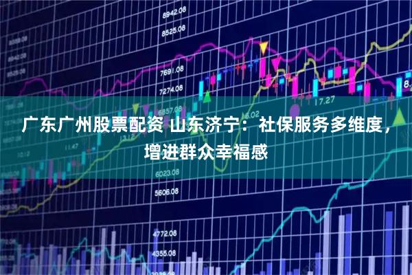 广东广州股票配资 山东济宁：社保服务多维度，增进群众幸福感