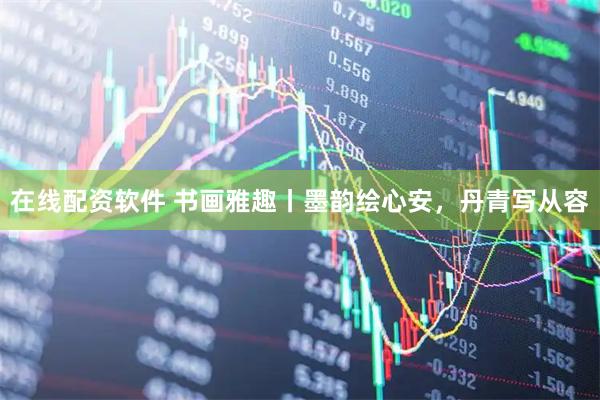 在线配资软件 书画雅趣丨墨韵绘心安，丹青写从容