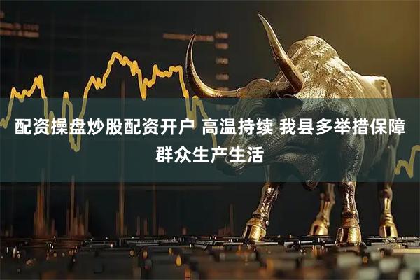 配资操盘炒股配资开户 高温持续 我县多举措保障群众生产生活