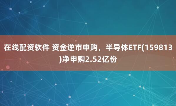 在线配资软件 资金逆市申购，半导体ETF(159813)净申购2.52亿份