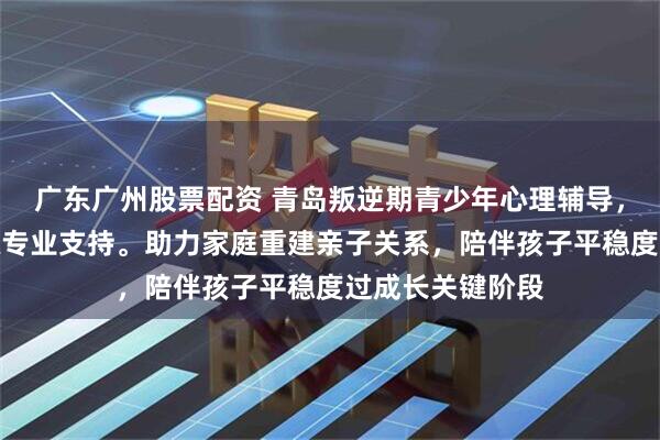 广东广州股票配资 青岛叛逆期青少年心理辅导，新启航拓展训练专业支持。助力家庭重建亲子关系，陪伴孩子平稳度过成长关键阶段