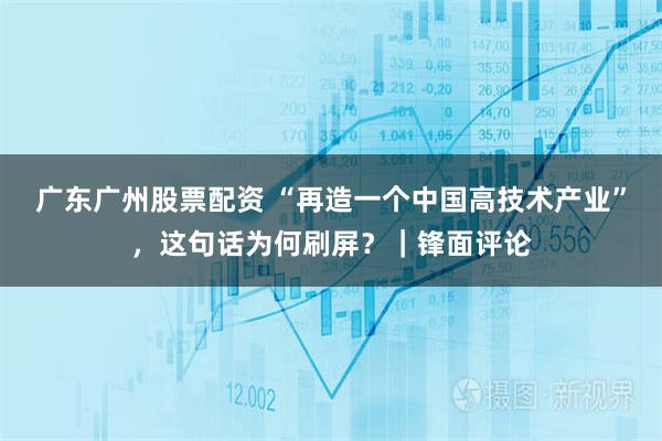 广东广州股票配资 “再造一个中国高技术产业”，这句话为何刷屏？｜锋面评论