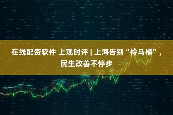 在线配资软件 上观时评 | 上海告别“拎马桶”，民生改善不停步