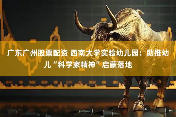 广东广州股票配资 西南大学实验幼儿园：助推幼儿“科学家精神”启蒙落地