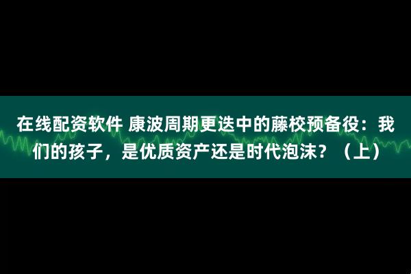 在线配资软件 康波周期更迭中的藤校预备役：我们的孩子，是优质资产还是时代泡沫？（上）