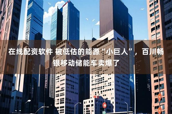 在线配资软件 被低估的能源“小巨人”，百川畅银移动储能车卖爆了