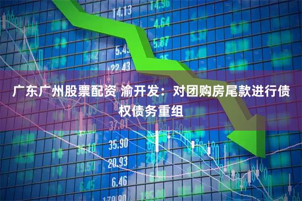 广东广州股票配资 渝开发：对团购房尾款进行债权债务重组